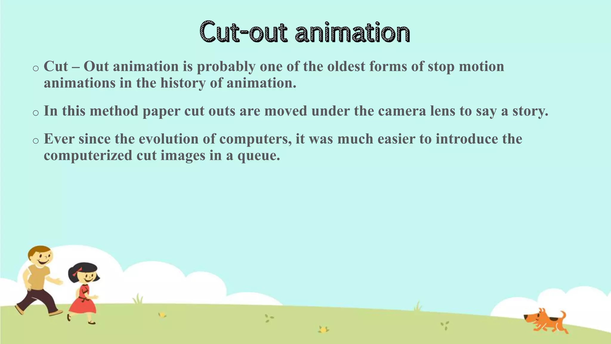o Cut – Out animation is probably one of the oldest forms of stop motion
animations in the history of animation.
o In this method paper cut outs are moved under the camera lens to say a story.
o Ever since the evolution of computers, it was much easier to introduce the
computerized cut images in a queue.
 