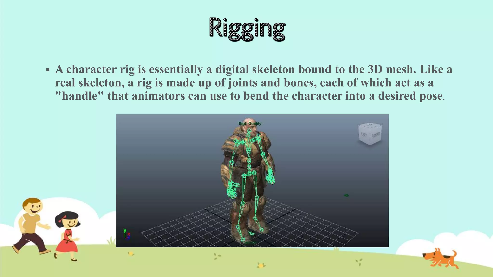  A character rig is essentially a digital skeleton bound to the 3D mesh. Like a
real skeleton, a rig is made up of joints and bones, each of which act as a
"handle" that animators can use to bend the character into a desired pose.
 