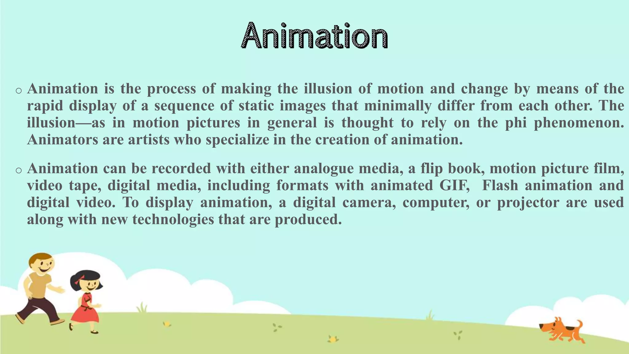 o Animation is the process of making the illusion of motion and change by means of the
rapid display of a sequence of static images that minimally differ from each other. The
illusion—as in motion pictures in general is thought to rely on the phi phenomenon.
Animators are artists who specialize in the creation of animation.
o Animation can be recorded with either analogue media, a flip book, motion picture film,
video tape, digital media, including formats with animated GIF, Flash animation and
digital video. To display animation, a digital camera, computer, or projector are used
along with new technologies that are produced.
 