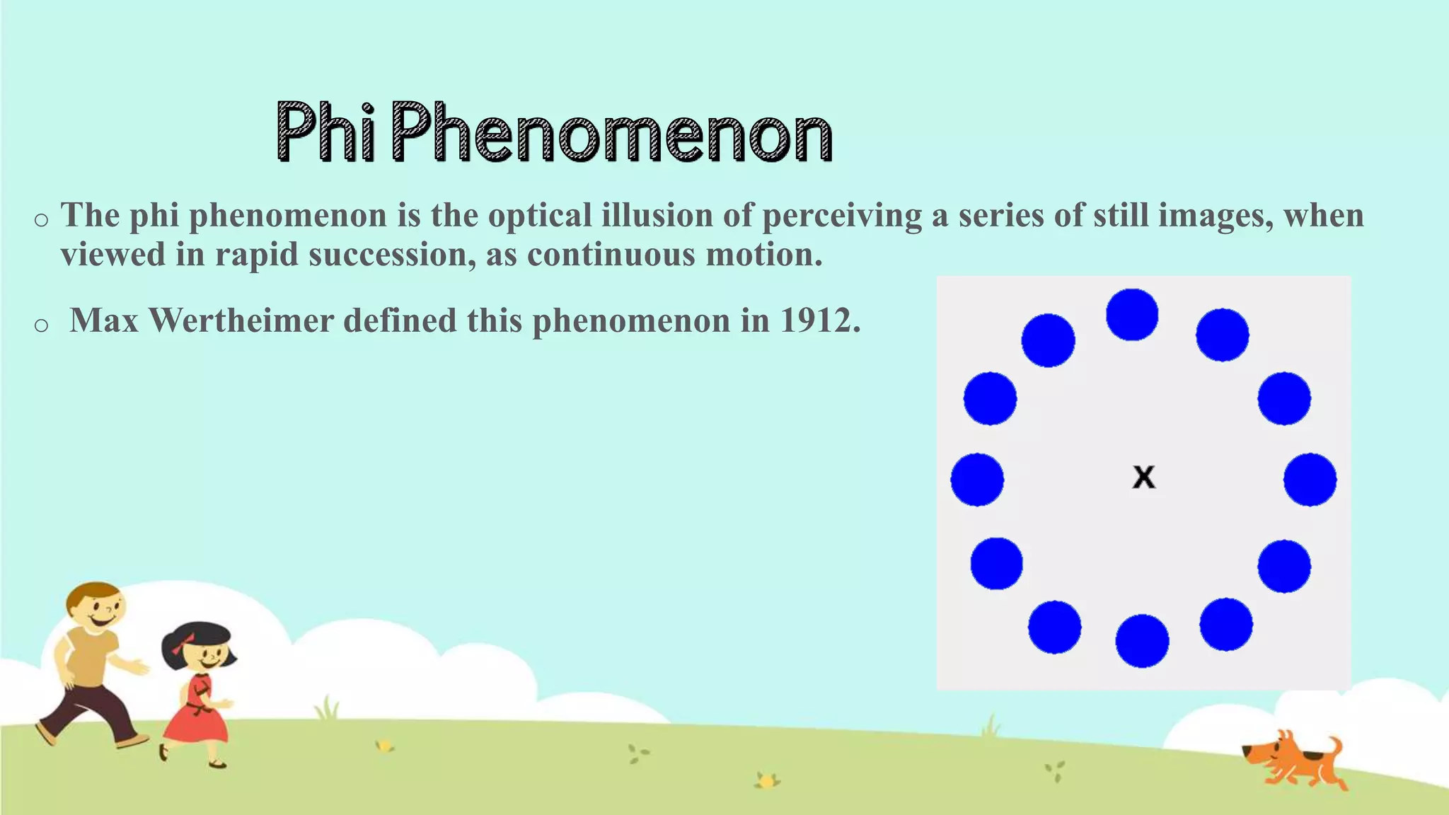 o The phi phenomenon is the optical illusion of perceiving a series of still images, when
viewed in rapid succession, as continuous motion.
o Max Wertheimer defined this phenomenon in 1912.
 