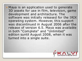  Maya is an application used to generate
3D assets for use in film, television, game
development and architecture. The
software was initially released for the IRIX
operating system. However, this support
was discontinued in August 2006 after the
release of version 6.5. Maya was available
in both "Complete" and "Unlimited"
edition suntil August 2008, when it was
turned into a single suite.
 