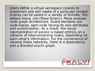  Users define a virtual workspace (scene) to
implement and edit media of a particular project.
Scenes can be saved in a variety of formats, the
default being .mb (Maya Binary). Maya exposes
node graph architecture. Scene elements are
node-based, each node having its own attributes
and customization. As a result, the visual
representation of ascene is based entirely on a
network of interconnecting nodes, depending on
each other's information. For the convenience of
viewing these networks, there is a dependency
and a directed acyclic graph.
 