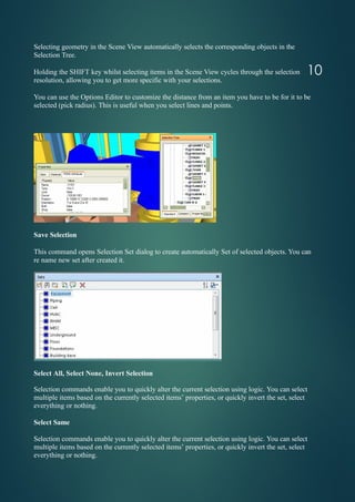 Selecting geometry in the Scene View automatically selects the corresponding objects in the
Selection Tree.
Holding the SHIFT key whilst selecting items in the Scene View cycles through the selection
resolution, allowing you to get more specific with your selections.
You can use the Options Editor to customize the distance from an item you have to be for it to be
selected (pick radius). This is useful when you select lines and points.
Save Selection
This command opens Selection Set dialog to create automatically Set of selected objects. You can
re name new set after created it.
Select All, Select None, Invert Selection
Selection commands enable you to quickly alter the current selection using logic. You can select
multiple items based on the currently selected items’ properties, or quickly invert the set, select
everything or nothing.
Select Same
Selection commands enable you to quickly alter the current selection using logic. You can select
multiple items based on the currently selected items’ properties, or quickly invert the set, select
everything or nothing.
10
 