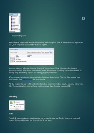 Selection Inspector
The Selection Inspector is a dock able window, which displays a list of all the selected objects and
the Quick Properties associated with those objects.
You can inspect a selection from the Selection Tree or Scene View. Alternatively, choose a
Selection Set or a Search Set. You can then zoom the selection to display it within the model, or
modify it by deselecting objects and adding property definitions.
When you save a selection it appears in the Selection Sets window. You can then rename your
selection set. See Sets Window for more details.
All the objects that are visible within the Selection Inspector window may be exported into a CSV
file. You must deselect objects if you wish to exclude them from the exported file.
Visibility
Hide
Autodesk Navisworks provides tools that can be used to hide and display objects or groups of
objects. Hidden objects are not drawn in the Scene View..
13
 