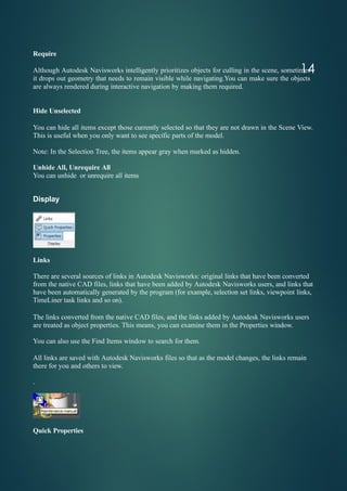 Require
Although Autodesk Navisworks intelligently prioritizes objects for culling in the scene, sometimes
it drops out geometry that needs to remain visible while navigating.You can make sure the objects
are always rendered during interactive navigation by making them required.
Hide Unselected
You can hide all items except those currently selected so that they are not drawn in the Scene View.
This is useful when you only want to see specific parts of the model.
Note: In the Selection Tree, the items appear gray when marked as hidden.
Unhide All, Unrequire All
You can unhide or unrequire all items
Display
Links
There are several sources of links in Autodesk Navisworks: original links that have been converted
from the native CAD files, links that have been added by Autodesk Navisworks users, and links that
have been automatically generated by the program (for example, selection set links, viewpoint links,
TimeLiner task links and so on).
The links converted from the native CAD files, and the links added by Autodesk Navisworks users
are treated as object properties. This means, you can examine them in the Properties window.
You can also use the Find Items window to search for them.
All links are saved with Autodesk Navisworks files so that as the model changes, the links remain
there for you and others to view.
.
Quick Properties
14
 
