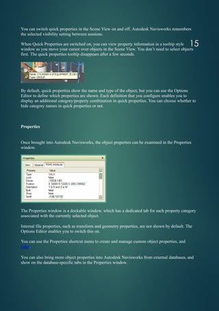You can switch quick properties in the Scene View on and off. Autodesk Navisworks remembers
the selected visibility setting between sessions.
When Quick Properties are switched on, you can view property information in a tooltip style
window as you move your cursor over objects in the Scene View. You don’t need to select objects
first. The quick properties tooltip disappears after a few seconds.
By default, quick properties show the name and type of the object, but you can use the Options
Editor to define which properties are shown. Each definition that you configure enables you to
display an additional category/property combination in quick properties. You can choose whether to
hide category names in quick properties or not.
Properties
Once brought into Autodesk Navisworks, the object properties can be examined in the Properties
window.
The Properties window is a dockable window, which has a dedicated tab for each property category
associated with the currently selected object.
Internal file properties, such as transform and geometry properties, are not shown by default. The
Options Editor enables you to switch this on.
You can use the Properties shortcut menu to create and manage custom object properties, and
links.
You can also bring more object properties into Autodesk Navisworks from external databases, and
show on the database-specific tabs in the Properties window.
15
 