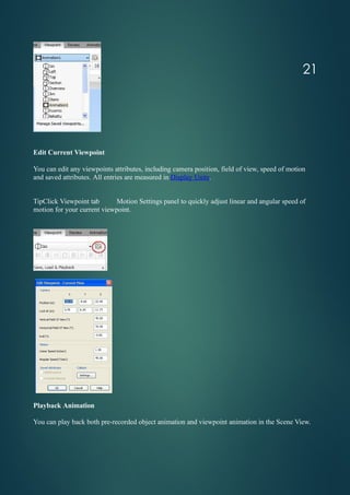 Edit Current Viewpoint
You can edit any viewpoints attributes, including camera position, field of view, speed of motion
and saved attributes. All entries are measured in Display Units.
TipClick Viewpoint tab Motion Settings panel to quickly adjust linear and angular speed of
motion for your current viewpoint.
Playback Animation
You can play back both pre-recorded object animation and viewpoint animation in the Scene View.
21
 