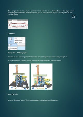 The viewpoint animations play in real time; this means that the Autodesk Navisworks engine is still
attempting to maintain the guaranteed frame rate so some drop-out may still occur, just as in real-
time navigation.
Camera
Perspective / Orthographic
You can choose to use a perspective camera or an orthographic camera during navigation.
Note Orthographic cameras are not available with Walk and Fly navigation tools.
Field Of View
You can define the area of the scene that can be viewed through the camera.
22
 