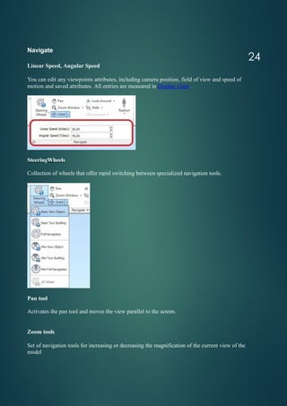Navigate
Linear Speed, Angular Speed
You can edit any viewpoints attributes, including camera position, field of view and speed of
motion and saved attributes. All entries are measured in Display Units.
SteeringWheels
Collection of wheels that offer rapid switching between specialized navigation tools.
Pan tool
Activates the pan tool and moves the view parallel to the screen.
Zoom tools
Set of navigation tools for increasing or decreasing the magnification of the current view of the
model
24
 