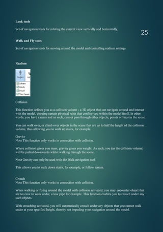 Look tools
Set of navigation tools for rotating the current view vertically and horizontally.
Walk and Fly tools
Set of navigation tools for moving around the model and controlling realism settings.
Realism
Collision
This function defines you as a collision volume - a 3D object that can navigate around and interact
with the model, obeying certain physical rules that confine you within the model itself. In other
words, you have a mass and as such, cannot pass through other objects, points or lines in the scene.
You can walk over, or climb over objects in the scene that are up to half the height of the collision
volume, thus allowing you to walk up stairs, for example.
Gravity
Note This function only works in connection with collision.
Where collision gives you mass, gravity gives you weight. As such, you (as the collision volume)
will be pulled downwards whilst walking through the scene.
Note Gravity can only be used with the Walk navigation tool.
This allows you to walk down stairs, for example, or follow terrain.
.
Crouch
Note This function only works in connection with collision.
When walking or flying around the model with collision activated, you may encounter object that
are too low to walk under, a low pipe for example. This function enables you to crouch under any
such objects.
With crouching activated, you will automatically crouch under any objects that you cannot walk
under at your specified height, thereby not impeding your navigation around the model.
25
 