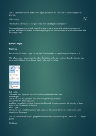 Tip To temporarily crouch under a low object, hold down the Space bar to allow navigation to
proceed.
Third person
This function allows you to navigate scene from a third person perspective.
When third person is activated, you will be able to see an avatar which is a representation of
yourself within the 3D model. Whilst navigating you will be controlling the avatar's interaction with
the current scene.
Render Style
Lightning
In Autodesk Navisworks, you can use four lighting modes to control how the 3D scene is lit.
The spheres below demonstrate the effect the lighting styles have on them. In order from the top,
these are Full Lights, Scene Lights, Head Light, and No Lights.
Full Lights
This mode uses lights that have been defined with the Presenter tool.
Scene Lights
This mode uses the lights that have been brought through from the
native CAD file. If no lights are
available, two default opposing lights are used instead. You can customize the intensity of scene
lights in the File Options dialog box.
Head Light
This mode uses a single directional light located at the camera that always points in the same
direction as the camera.
26
You can customize the Head Light properties in the File Options dialog box (Home tab
panel).
Project
No Lights
 