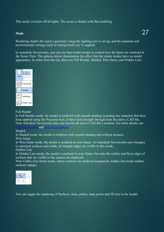 This mode switches off all lights. The scene is shaded with flat rendering.
Mode
Rendering shades the scene’s geometry using the lighting you’ve set up, and the materials and
environmental settings (such as background) you’ve applied.
In Autodesk Navisworks, you can use four render modes to control how the items are rendered in
the Scene View. The spheres below demonstrate the effect that the render modes have on model
appearance. In order from the top, these are Full Render, Shaded, Wire frame, and Hidden Line.
Full Render
In Full Render mode, the model is rendered with smooth shading including any materials that have
been applied using the Presenter tool, or have been brought through from the native CAD file.
Note Autodesk Navisworks does not convert all native CAD file’s textures. For more details, see
Use File Readers and Use File Exporters.
Shaded
In Shaded mode, the model is rendered with smooth shading and without textures.
Wire frame
In Wire frame mode, the model is rendered in wire frame. As Autodesk Navisworks uses triangles
to represent surfaces and solids, all triangle edges are visible in this mode.
Hidden Line
In Hidden Line mode, the model is rendered in wire frame, but only the outline and facet edges of
surfaces that are visible to the camera are displayed.
Note Unlike wire frame mode, where surfaces are rendered transparent, hidden line mode renders
surfaces opaque.
You can toggle the rendering of Surfaces, lines, points, snap points and 3D text in the model.
27
 
