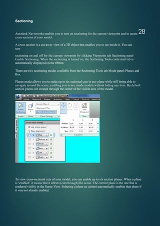 Sectioning
Autodesk Navisworks enables you to turn on sectioning for the current viewpoint and to create
cross sections of your model.
A cross section is a cut-away view of a 3D object that enables you to see inside it. You can
turn
sectioning on and off for the current viewpoint by clicking Viewpoint tab Sectioning panel
Enable Sectioning. When the sectioning is turned on, the Sectioning Tools contextual tab is
automatically displayed on the ribbon.
There are two sectioning modes available from the Sectioning Tools tab Mode panel: Planes and
Box.
Planes mode allows you to make up to six sectional cuts in any plane while still being able to
navigate around the scene, enabling you to see inside models without hiding any item. By default
section planes are created through the center of the visible area of the model.
To view cross-sectional cuts of your model, you can enable up to six section planes. When a plane
is ‘enabled’ it means that it affects (cuts through) the scene. The current plane is the one that is
rendered visibly in the Scene View. Selecting a plane as current automatically enables that plane if
it was not already enabled.
28
 