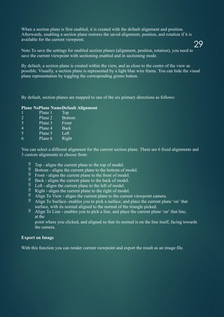 29
When a section plane is first enabled, it is created with the default alignment and position.
Afterwards, enabling a section plane restores the saved alignment, position, and rotation if it is
available for the current viewpoint.
Note To save the settings for enabled section planes (alignment, position, rotation), you need to
save the current viewpoint with sectioning enabled and in sectioning mode.
By default, a section plane is created within the view, and as close to the centre of the view as
possible. Visually, a section plane is represented by a light blue wire frame. You can hide the visual
plane representation by toggling the corresponding gizmo button.
By default, section planes are mapped to one of the six primary directions as follows:
Plane NoPlane NameDefault Alignment
1 Plane 1 Top
2 Plane 2 Bottom
3 Plane 3 Front
4 Plane 4 Back
5 Plane 5 Left
6 Plane 6 Right
You can select a different alignment for the current section plane. There are 6 fixed alignments and
3 custom alignments to choose from:
 Top - aligns the current plane to the top of model.
 Bottom - aligns the current plane to the bottom of model.
 Front - aligns the current plane to the front of model.
 Back - aligns the current plane to the back of model.
 Left - aligns the current plane to the left of model.
 Right - aligns the current plane to the right of model.
 Align To View - aligns the current plane to the current viewpoint camera.
 Align To Surface- enables you to pick a surface, and place the current plane ‘on’ that
surface, with its normal aligned to the normal of the triangle picked.
 Align To Line - enables you to pick a line, and place the current plane ‘on’ that line,
at the
point where you clicked, and aligned so that its normal is on the line itself, facing towards
the camera.
Export an Image
With this function you can render current viewpoint and export the result as an image file.
 