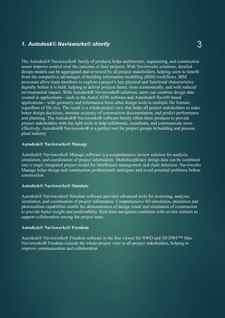 3
1. Autodesk® Navisworks® shortly
The Autodesk® Navisworks® family of products helps architecture, engineering, and construction
teams improve control over the outcome of their projects. With Navisworks solutions, detailed
design models can be aggregated and reviewed by all project stakeholders, helping users to benefit
from the competitive advantages of building information modelling (BIM) workflows. BIM
processes allow team members to explore a project’s key physical and functional characteristics
digitally before it is built, helping to deliver projects faster, more economically, and with reduced
environmental impact. With Autodesk® Navisworks® solutions, users can combine design data
created in applications—such as the AutoCAD® software and Autodesk® Revit®-based
applications—with geometry and information from other design tools in multiple file formats,
regardless of file size. The result is a whole-project view that helps all project stakeholders to make
better design decisions, increase accuracy of construction documentation, and predict performance
and planning. The Autodesk® Navisworks® software family offers three products to provide
project stakeholders with the right tools to help collaborate, coordinate, and communicate more
effectively. Autodesk® Navisworks® is a perfect tool for project groups in building and process
plant industry
Autodesk® Navisworks® Manage
Autodesk® Navisworks® Manage software is a comprehensive review solution for analysis,
simulation, and coordination of project information. Multidisciplinary design data can be combined
into a single integrated project model for interference management and clash detection. Navisworks
Manage helps design and construction professionals anticipate and avoid potential problems before
construction.
Autodesk® Navisworks® Simulate
Autodesk® Navisworks® Simulate software provides advanced tools for reviewing, analysis,
simulation, and coordination of project information. Comprehensive 4D simulation, animation and
photorealism capabilities enable the demonstration of design intent and simulation of construction
to provide better insight and predictability. Real-time navigation combines with review toolsets to
support collaboration among the project team.
Autodesk® Navisworks® Freedom
Autodesk® Navisworks® Freedom software is the free viewer for NWD and 3D DWF™ files.
Navisworks® Freedom extends the whole-project view to all project stakeholders, helping to
improve communication and collaboration
 