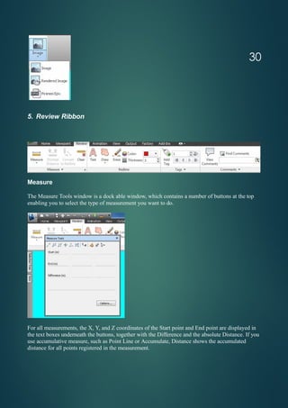 5. Review Ribbon
Measure
The Measure Tools window is a dock able window, which contains a number of buttons at the top
enabling you to select the type of measurement you want to do.
For all measurements, the X, Y, and Z coordinates of the Start point and End point are displayed in
the text boxes underneath the buttons, together with the Difference and the absolute Distance. If you
use accumulative measure, such as Point Line or Accumulate, Distance shows the accumulated
distance for all points registered in the measurement.
30
 