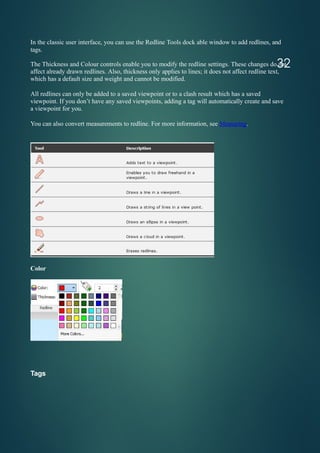 In the classic user interface, you can use the Redline Tools dock able window to add redlines, and
tags.
The Thickness and Colour controls enable you to modify the redline settings. These changes do not
affect already drawn redlines. Also, thickness only applies to lines; it does not affect redline text,
which has a default size and weight and cannot be modified.
All redlines can only be added to a saved viewpoint or to a clash result which has a saved
viewpoint. If you don’t have any saved viewpoints, adding a tag will automatically create and save
a viewpoint for you.
You can also convert measurements to redline. For more information, see Measuring.
Color
Tags
32
 