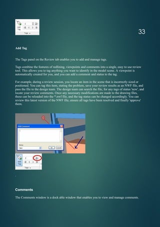 Add Tag
The Tags panel on the Review tab enables you to add and manage tags.
Tags combine the features of redlining, viewpoints and comments into a single, easy to use review
tool. This allows you to tag anything you want to identify in the model scene. A viewpoint is
automatically created for you, and you can add a comment and status to the tag.
For example, during a review session, you locate an item in the scene that is incorrectly sized or
positioned. You can tag this item, stating the problem, save your review results as an NWF file, and
pass the file to the design team. The design team can search the file, for any tags of status 'new', and
locate your review comments. Once any necessary modifications are made to the drawing files,
these can be reloaded into the *.nwf file, and the tag status can be changed accordingly. You can
review this latest version of the NWF file, ensure all tags have been resolved and finally 'approve'
them.
.
33
Comments
The Comments window is a dock able window that enables you to view and manage comments.
 