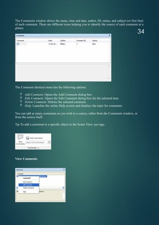 The Comments window shows the name, time and date, author, ID, status, and subject (or first line)
of each comment. There are different icons helping you to identify the source of each comment at a
glance.
The Comment shortcut menu has the following options:
 Add Comment. Opens the Add Comment dialog box.
 Edit Comment. Opens the Edit Comment dialog box for the selected item.
 Delete Comment. Deletes the selected comment.
 Help. Launches the online Help system and displays the topic for comments.
You can add as many comments as you wish to a source, either from the Comments window, or
from the source itself.
Tip To add a comment to a specific object in the Scene View, use tags.
View Comments
34
 