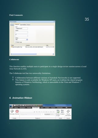 Find Comments
Collaborate
This function enables multiple users to participate in a single design review session across a Local
Area Network (LAN).
The Collaborate tool has two noteworthy limitations.
 Collaboration between different versions of Autodesk Navisworks is not supported.
 This feature is only available for Windows XP users, as it utilizes the shared program
features of Windows NetMeeting, which is unavailable in the Vista and Windows 7
operating systems.
6. Animation Ribbon
.
35
 