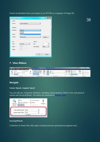 Export an animation from your project to an AVI file or a sequence of image file.
7. View Ribbon
Navigate
Linear Speed, Angular Speed
You can edit any viewpoints attributes, including camera position, field of view and speed of
motion and saved attributes. All entries are measured in Display Units.
SteeringWheels
Collection of wheels that offer rapid switching between specialized navigation tools.
38
 
