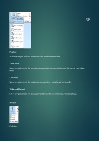 Pan tool
Activates the pan tool and moves the view parallel to the screen.
Zoom tools
Set of navigation tools for increasing or decreasing the magnification of the current view of the
model
Look tools
Set of navigation tools for rotating the current view vertically and horizontally.
Walk and Fly tools
Set of navigation tools for moving around the model and controlling realism settings.
Realism
Collision
39
 