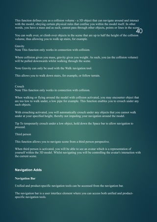 40
This function defines you as a collision volume - a 3D object that can navigate around and interact
with the model, obeying certain physical rules that confine you within the model itself. In other
words, you have a mass and as such, cannot pass through other objects, points or lines in the scene.
You can walk over, or climb over objects in the scene that are up to half the height of the collision
volume, thus allowing you to walk up stairs, for example.
Gravity
Note This function only works in connection with collision.
Where collision gives you mass, gravity gives you weight. As such, you (as the collision volume)
will be pulled downwards whilst walking through the scene.
Note Gravity can only be used with the Walk navigation tool.
This allows you to walk down stairs, for example, or follow terrain.
.
Crouch
Note This function only works in connection with collision.
When walking or flying around the model with collision activated, you may encounter object that
are too low to walk under, a low pipe for example. This function enables you to crouch under any
such objects.
With crouching activated, you will automatically crouch under any objects that you cannot walk
under at your specified height, thereby not impeding your navigation around the model.
Tip To temporarily crouch under a low object, hold down the Space bar to allow navigation to
proceed.
Third person
This function allows you to navigate scene from a third person perspective.
When third person is activated, you will be able to see an avatar which is a representation of
yourself within the 3D model. Whilst navigating you will be controlling the avatar's interaction with
the current scene.
Navigation Adds
Navigation Bar
Unified and product-specific navigation tools can be accessed from the navigation bar.
The navigation bar is a user interface element where you can access both unified and product-
specific navigation tools.
 