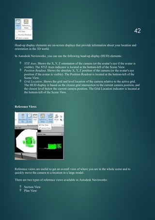 Head-up display elements are on-screen displays that provide information about your location and
orientation in the 3D world.
In Autodesk Navisworks, you can use the following head-up display (HUD) elements:
 XYZ Axes. Shows the X, Y, Z orientation of the camera (or the avatar’s eye if the avatar is
visible). The XYZ Axes indicator is located at the bottom-left of the Scene View.
 Position Readout. Shows the absolute X, Y, Z position of the camera (or the avatar's eye
position if the avatar is visible). The Position Readout is located at the bottom-left of the
Scene View.
 Grid Location. Shows the grid and level location of the camera relative to the active grid.
The HUD display is based on the closest grid intersection to the current camera position, and
the closest level below the current camera position. The Grid Location indicator is located at
the bottom-left of the Scene View.
.
Reference Views
Reference views are useful to get an overall view of where you are in the whole scene and to
quickly move the camera to a location in a large model.
There are two types of reference views available in Autodesk Navisworks:
 Section View
 Plan View
42
 