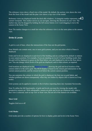 43
The reference views show a fixed view of the model. By default, the section view shows the view
from the front of the model and the plan view shows a top view of the model.
Reference views are displayed inside the dock able windows. A triangular marker represents your
current viewpoint. This marker moves as you navigate, showing the direction of your view. The
marker may also be dragged by holding the left mouse button over it and dragging to move the
camera in the Scene View.
Note The marker changes to a small dot when the reference view is in the same plane as the camera
view.
.
Grids & Levels
A grid is a set of lines, where the intersections of the lines are the grid points.
Note Models can contain none, one or more grid systems, and you can select which of these is
displayed.
Grids and levels are displayed at each level of the building and are configured by default in relation
to your camera position. For example, if you are standing on Level 2 of your building model, then
the grid will be displayed in green on the floor below you, and displayed in red on the floor above
you. You can change which levels of the grid are displayed, and in what colours, as required.
Grid locations are displayed on the Head-Up Display, showing the grid and level location of the
camera relative to the active grid. The HUD display is based on the closest grid intersection to the
current camera position, and the closest level below the current camera position.
You can customize the colours in which the grid is displayed, the font size on grid labels, and
whether gridlines are drawn transparently when they are hidden by objects (this is known as X-ray
mode).
Grid systems can be applied to models in Revit before importing them into Autodesk Navisworks.
Note To utilise the full functionality of grids and levels you must be viewing the model with
perspective camera set. With orthographic camera set grids and levels are displayed only when a
face view is selected, such as top view or front view, but not all of the features are available.
Show Grid
Toggles Grid on or off.
Grid Modes
Grid modes provide a number of options for how to display grids and levels in the Scene View.
 