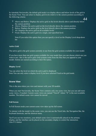 44
In Autodesk Navisworks, the default grid mode is to display above and below levels of the grid in
the Scene View. You can select to display grid levels relative to the camera position according to
the following criteria:
 Above and Below. Displays the active grid on the levels directly above and directly below
the camera position.
 Above. Displays the active grid on the level directly above the camera position.
 Below. Displays the active grid on the level directly above the camera position.
 All. Displays the active grid on all available levels.
 Fixed. Displays the active grid on a single, user-specified level.
Note If you select this option then you can specify a level on the Display Level drop-down
list
Active Grid
The active grid is the grid system currently in use from the grid systems available for your model.
If you have more than one grid system available for your model then you can choose which one you
want to use - this is the active grid. Grid systems come from the files that you append to your
model. Entries are named according to their file names.
Display Level
You can select the level on which the active grid is displayed.
Note You can only select a display level if you have selected Fixed as the grid mode.
Scene View
This is the area where you view and interact with your 3D models.
When you start Navisworks, the Scene View contains only one scene view, but you can add more
scene views, if needed. Custom scene views are named “ViewX” where “X” is the next available
number. The default scene view cannot be moved
Full Screen
In Full Screen mode your current scene view takes up the full screen.
To interact with the model in the scene view, you can use the ViewCube, the Navigation Bar, the
keyboard shortcuts, and the shortcut menu.
Tip If you use two monitors, your default scene view is automatically placed on the primary
display, and the interface can be placed on the secondary display to control the interaction.
Also F11-button
 