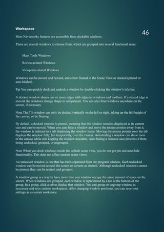 46
Workspace
Most Navisworks features are accessible from dockable windows.
There are several windows to choose from, which are grouped into several functional areas:
Main Tools Windows
Review-related Windows
Viewpoint-related Windows
Windows can be moved and resized, and either floated in the Scene View or docked (pinned or
auto-hidden).
Tip You can quickly dock and undock a window by double-clicking the window’s title bar.
A docked window shares one or more edges with adjacent windows and toolbars. If a shared edge is
moved, the windows change shape to compensate. You can also float windows anywhere on the
screen, if necessary.
Note The Tilt window can only be docked vertically on the left or right, taking up the full height of
the canvas, or be floating.
By default, a docked window is pinned, meaning that the window remains displayed at its current
size and can be moved. When you auto hide a window and move the mouse pointer away from it,
the window is reduced to a tab displaying the window name. Moving the mouse pointer over the tab
displays the window fully, but temporarily, over the canvas. Auto-hiding a window can show more
of the canvas while still keeping the window available. Auto-hiding a window also prevents it from
being undocked, grouped, or ungrouped.
Note When you dock windows inside the default scene view, you do not get pin and auto-hide
functionality. This does not affect custom scene views.
An undocked window is one that has been separated from the program window. Each undocked
window can be moved around the screen or screens as desired. Although undocked windows cannot
be pinned, they can be resized and grouped.
A window group is a way to have more than one window occupy the same amount of space on the
screen. When windows are grouped, each window is represented by a tab at the bottom of the
group. In a group, click a tab to display that window. You can group or ungroup window as
necessary and save custom workspaces. After changing window positions, you can save your
settings as a custom workspace.
 