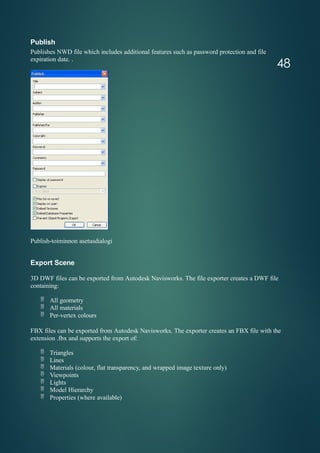 Publish
Publishes NWD file which includes additional features such as password protection and file
expiration date. .
Publish-toiminnon asetusdialogi
Export Scene
3D DWF files can be exported from Autodesk Navisworks. The file exporter creates a DWF file
containing:
 All geometry
 All materials
 Per-vertex colours
FBX files can be exported from Autodesk Navisworks. The exporter creates an FBX file with the
extension .fbx and supports the export of:
 Triangles
 Lines
 Materials (colour, flat transparency, and wrapped image texture only)
 Viewpoints
 Lights
 Model Hierarchy
 Properties (where available)
48
 
