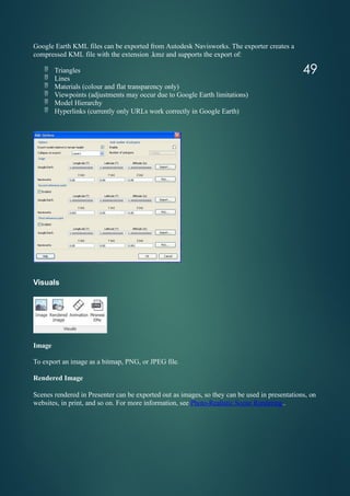 Google Earth KML files can be exported from Autodesk Navisworks. The exporter creates a
compressed KML file with the extension .kmz and supports the export of:
 Triangles
 Lines
 Materials (colour and flat transparency only)
 Viewpoints (adjustments may occur due to Google Earth limitations)
 Model Hierarchy
 Hyperlinks (currently only URLs work correctly in Google Earth)
Visuals
Image
To export an image as a bitmap, PNG, or JPEG file.
Rendered Image
Scenes rendered in Presenter can be exported out as images, so they can be used in presentations, on
websites, in print, and so on. For more information, see Photo-Realistic Scene Rendering..
49
 