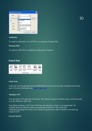 Animation
To export an animation to an AVI file, or a sequence of image files.
Piranesi EPIx
To export an EPX file for rendering in Informatix’s Piranesi
Export Data
.
Clash Tests
Clash tests can be exported from the Clash Detective tool for use by other Autodesk Navisworks
users. For more information, see Export Clash Tests.
Timeliner CSV
You can export CSV data from TimeLiner. The columns exported, and their order, will be precisely
as in the TimeLiner Task View.
Note When exporting a CSV from TimeLiner, the hierarchy of tasks is not represented. All
available tasks are exported without any hierarchical structure. This means that
collapsing/expanding task nodes in the TimeLiner grid does not affect whether or not tasks are
output to CSV.
Current Search
50
 