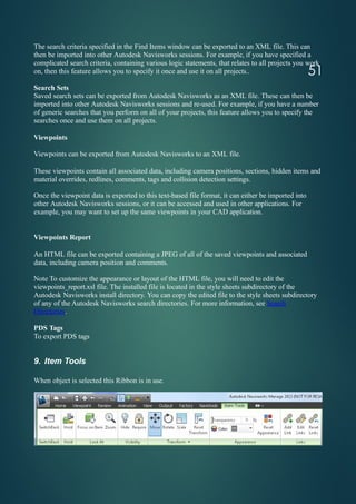 The search criteria specified in the Find Items window can be exported to an XML file. This can
then be imported into other Autodesk Navisworks sessions. For example, if you have specified a
complicated search criteria, containing various logic statements, that relates to all projects you work
on, then this feature allows you to specify it once and use it on all projects..
Search Sets
Saved search sets can be exported from Autodesk Navisworks as an XML file. These can then be
imported into other Autodesk Navisworks sessions and re-used. For example, if you have a number
of generic searches that you perform on all of your projects, this feature allows you to specify the
searches once and use them on all projects.
Viewpoints
Viewpoints can be exported from Autodesk Navisworks to an XML file.
These viewpoints contain all associated data, including camera positions, sections, hidden items and
material overrides, redlines, comments, tags and collision detection settings.
Once the viewpoint data is exported to this text-based file format, it can either be imported into
other Autodesk Navisworks sessions, or it can be accessed and used in other applications. For
example, you may want to set up the same viewpoints in your CAD application.
Viewpoints Report
An HTML file can be exported containing a JPEG of all of the saved viewpoints and associated
data, including camera position and comments.
Note To customize the appearance or layout of the HTML file, you will need to edit the
viewpoints_report.xsl file. The installed file is located in the style sheets subdirectory of the
Autodesk Navisworks install directory. You can copy the edited file to the style sheets subdirectory
of any of the Autodesk Navisworks search directories. For more information, see Search
Directories.
PDS Tags
To export PDS tags
9. Item Tools
When object is selected this Ribbon is in use.
51
 
