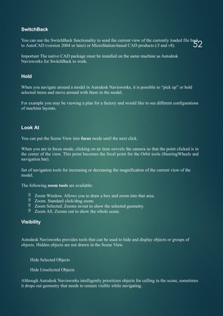 52
SwitchBack
You can use the SwitchBack functionality to send the current view of the currently loaded file back
to AutoCAD (version 2004 or later) or MicroStation-based CAD products (/J and v8).
Important The native CAD package must be installed on the same machine as Autodesk
Navisworks for SwitchBack to work.
Hold
When you navigate around a model in Autodesk Navisworks, it is possible to “pick up” or hold
selected items and move around with them in the model.
For example you may be viewing a plan for a factory and would like to see different configurations
of machine layouts.
Look At
You can put the Scene View into focus mode until the next click.
When you are in focus mode, clicking on an item swivels the camera so that the point clicked is in
the center of the view. This point becomes the focal point for the Orbit tools (SteeringWheels and
navigation bar).
Set of navigation tools for increasing or decreasing the magnification of the current view of the
model.
The following zoom tools are available:
 Zoom Window. Allows you to draw a box and zoom into that area.
 Zoom. Standard click/drag zoom.
 Zoom Selected. Zooms in/out to show the selected geometry.
 Zoom All. Zooms out to show the whole scene.
Visibility
Autodesk Navisworks provides tools that can be used to hide and display objects or groups of
objects. Hidden objects are not drawn in the Scene View.
Hide Selected Objects
Hide Unselected Objects
Although Autodesk Navisworks intelligently prioritizes objects for culling in the scene, sometimes
it drops out geometry that needs to remain visible while navigating.
 