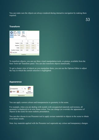You can make sure the objects are always rendered during interactive navigation by making them
required.
Transform
To transform objects, you can use three visual manipulation tools, or gizmos, available from the
Item Tools tab Transform panel. You can also transform objects numerically.
To get a clearer view of objects as you manipulate them, you can use the Options Editor to adjust
the way in which the current selection is highlighted.
.
Appearence
You can apply custom colours and transparencies to geometry in the scene.
For example, when you are dealing with models with unsupported materials and textures, all
geometry is displayed in its wire frame colour. You can change (or override) the appearance of
objects in the scene for more realistic presentation.
You can also choose to use Presenter tool to apply texture materials to objects in the scene to obtain
even better results.
Note Any materials applied with the Presenter tool supersede any colour and transparency changes.
53
 
