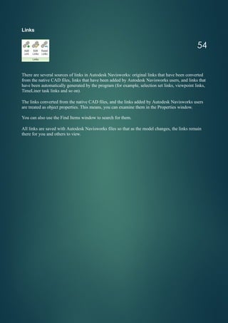 Links
There are several sources of links in Autodesk Navisworks: original links that have been converted
from the native CAD files, links that have been added by Autodesk Navisworks users, and links that
have been automatically generated by the program (for example, selection set links, viewpoint links,
TimeLiner task links and so on).
The links converted from the native CAD files, and the links added by Autodesk Navisworks users
are treated as object properties. This means, you can examine them in the Properties window.
You can also use the Find Items window to search for them.
All links are saved with Autodesk Navisworks files so that as the model changes, the links remain
there for you and others to view.
54
 