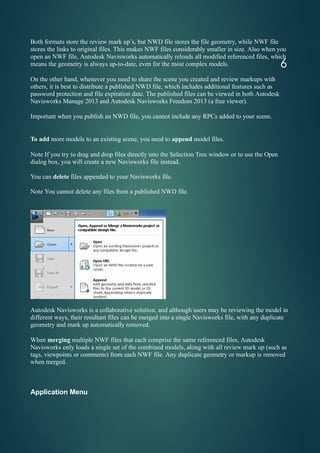 Both formats store the review mark up’s, but NWD file stores the file geometry, while NWF file
stores the links to original files. This makes NWF files considerably smaller in size. Also when you
open an NWF file, Autodesk Navisworks automatically reloads all modified referenced files, which
means the geometry is always up-to-date, even for the most complex models.
On the other hand, whenever you need to share the scene you created and review markups with
others, it is best to distribute a published NWD file, which includes additional features such as
password protection and file expiration date. The published files can be viewed in both Autodesk
Navisworks Manage 2013 and Autodesk Navisworks Freedom 2013 (a free viewer).
Important when you publish an NWD file, you cannot include any RPCs added to your scene.
To add more models to an existing scene, you need to append model files.
Note If you try to drag and drop files directly into the Selection Tree window or to use the Open
dialog box, you will create a new Navisworks file instead.
You can delete files appended to your Navisworks file.
Note You cannot delete any files from a published NWD file.
Autodesk Navisworks is a collaborative solution, and although users may be reviewing the model in
different ways, their resultant files can be merged into a single Navisworks file, with any duplicate
geometry and mark up automatically removed.
When merging multiple NWF files that each comprise the same referenced files, Autodesk
Navisworks only loads a single set of the combined models, along with all review mark up (such as
tags, viewpoints or comments) from each NWF file. Any duplicate geometry or markup is removed
when merged.
6
Application Menu
 