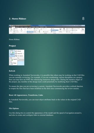 3. Home Ribbon
Home Ribbon
Project
Refresh
When working in Autodesk Navisworks, it is possible that others may be working on the CAD files
you are currently reviewing. For example, if you are coordinating various disciplines on a project,
then you may have an NWF file referencing numerous design files. During the iterative stages of
the project, any member of the design team could potentially be modifying their CAD files.
To ensure the data you are reviewing is current, Autodesk Navisworks provides a refresh function
to reopen the files that have been modified on the disk since commencing the review session.
Reset All Appearences, Transforms, Links
In Autodesk Navisworks, you can reset object attributes back to the values in the original CAD
files.
File Options
Use this dialog box to control the appearance of the model and the speed of navigation around it,
and also to create and configure links to external databases.
8
 