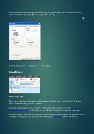 When you modify any of the options in this dialog box, your changes are saved in the currently
opened Autodesk Navisworks file, and apply to this file only.
Ribbon: Home panel Project tab File Options
Select&Search
Select, Select Box
There are two selection tools (Select and Select Box) available from Home tab Select & Search
panel to control the way you select geometry.
Typically, using selection tools is mutually exclusive to using navigation tools (see Product-
Specific Navigation Tools, so that when you are selecting you cannot navigate and vice versa.
Note When using a SpaceBall in conjunction with the standard mouse control, the SpaceBall can be
configured for navigation and the mouse for selecting. See SpaceBall for more information.
9
 