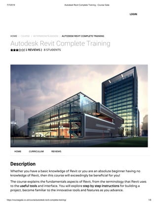 7/7/2019 Autodesk Revit Complete Training - Course Gate
https://coursegate.co.uk/course/autodesk-revit-complete-training/ 1/8
( 1 REVIEWS )
HOME / COURSE / INTERMEDIATE,DESIGN / AUTODESK REVIT COMPLETE TRAINING
Autodesk Revit Complete Training
8 STUDENTS
Description
Whether you have a basic knowledge of Revit or you are an absolute beginner having no
knowledge of Revit, then this course will exceedingly be bene cial for you!
The course explains the fundamentals aspects of Revit, from the terminology that Revit uses
to the useful tools and interface. You will explore step by step instructions for building a
project, become familiar to the innovative tools and features as you advance.
HOME CURRICULUM REVIEWS
LOGIN
 