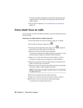 El archivo de dibujo importado se encuentra tramado para que
se pueda utilizar como dibujo de fondo para colocar líneas de
rejilla y pilares.
7 Pase al ejercicio siguiente, Cómo añadir líneas de rejilla en la
página 36.
Cómo añadir líneas de rejilla
En este ejercicio, el archivo de dibujo tramado se usa como fondo para colocar
líneas de rejilla.
Añada líneas de rejilla mediante el dibujo importado
1 En la ficha Diseño de la barra de diseño, haga clic en Rejilla.
2 En la barra de opciones, haga clic en
3 En la barra de herramientas Vista, haga clic en y amplíe la
primera línea de rejilla vertical a la izquierda.
4 Seleccione la línea de rejilla vertical izquierda.
Al seleccionar cada línea de rejilla del dibujo vinculado, se ·crean
nuevas líneas de rejilla en el modelo de Revit Structure.
5 Haga clic en el valor del extremo inicial de rejilla y escriba A.
Las líneas de rejilla nuevas se etiquetan en orden alfabético.
6 Seleccione la siguiente línea de rejilla vertical a la derecha de la
rejilla A. Observe que es la rejilla B.
7 Seleccione el resto de las líneas de rejilla verticales, de izquierda
a derecha. Amplíe o reduzca según lo necesite.
NOTA Cuando llegue a la rejilla I, cambie el valor a J. La última línea
de rejilla vertical es K.
8 Seleccione la primera línea de rejilla horizontal.
9 Haga clic en el valor del extremo inicial de rejilla y escriba 1.
10 Seleccione el resto de las líneas de rejilla horizontales.
La última línea de rejilla horizontal es 5.
36 | Capítulo 1 Manual Para empezar
 