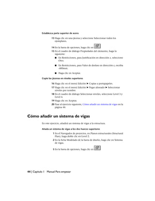 Establezca parte superior de acero
13 Haga clic en una jácena y seleccione Seleccionar todos los
ejemplares.
14 En la barra de opciones, haga clic en
15 En el cuadro de diálogo Propiedades del elemento, haga lo
siguiente:
■ En Restricciones, para Justificación en dirección z, seleccione
Otro.
■ En Restricciones, para Valor de desfase en dirección z, escriba
-400mm.
■ Haga clic en Aceptar.
Copie las jácenas en niveles superiores
16 Haga clic en el menú Edición ➤ Copiar a portapapeles.
17 Haga clic en el menú Edición ➤ Pegar alineado ➤ Seleccionar
niveles por nombre.
18 En el cuadro de diálogo Seleccionar niveles, seleccione Level 3 y
Level 4.
19 Haga clic en Aceptar.
20 Pase al ejercicio siguiente, Cómo añadir un sistema de vigas en la
página 44.
Cómo añadir un sistema de vigas
En este ejercicio, añadirá un sistema de vigas a la estructura.
Añada un sistema de vigas a los dos huecos superiores
1 En el Navegador de proyectos, en Planos estructurales (Structural
Plan), haga doble clic en Level 2.
2 En la ficha Modelado de la barra de diseño, haga clic en Sistema
de vigas.
3 En la barra de opciones, haga clic en
44 | Capítulo 1 Manual Para empezar
 
