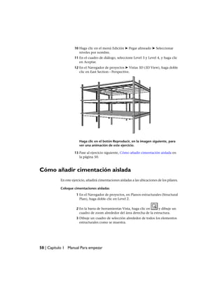10 Haga clic en el menú Edición ➤ Pegar alineado ➤ Seleccionar
niveles por nombre.
11 En el cuadro de diálogo, seleccione Level 3 y Level 4, y haga clic
en Aceptar.
12 En el Navegador de proyectos ➤ Vistas 3D (3D View), haga doble
clic en East Section - Perspective.
Haga clic en el botón Reproducir, en la imagen siguiente, para
ver una animación de este ejercicio.
13 Pase al ejercicio siguiente, Cómo añadir cimentación aislada en
la página 50.
Cómo añadir cimentación aislada
En este ejercicio, añadirá cimentaciones aisladas a las ubicaciones de los pilares.
Coloque cimentaciones aisladas
1 En el Navegador de proyectos, en Planos estructurales (Structural
Plan), haga doble clic en Level 2.
2 En la barra de herramientas Vista, haga clic en y dibuje un
cuadro de zoom alrededor del área derecha de la estructura.
3 Dibuje un cuadro de selección alrededor de todos los elementos
estructurales como se muestra.
50 | Capítulo 1 Manual Para empezar
 