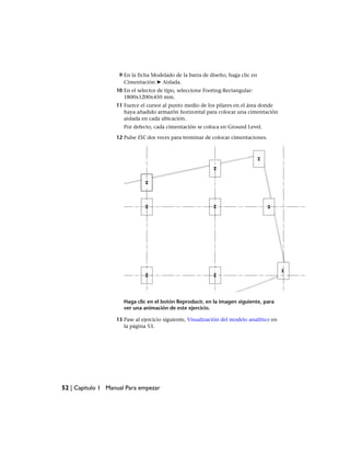9 En la ficha Modelado de la barra de diseño, haga clic en
Cimentación ➤ Aislada.
10 En el selector de tipo, seleccione Footing-Rectangular:
1800x1200x450 mm.
11 Fuerce el cursor al punto medio de los pilares en el área donde
haya añadido armazón horizontal para colocar una cimentación
aislada en cada ubicación.
Por defecto, cada cimentación se coloca en Ground Level.
12 Pulse ESC dos veces para terminar de colocar cimentaciones.
Haga clic en el botón Reproducir, en la imagen siguiente, para
ver una animación de este ejercicio.
13 Pase al ejercicio siguiente, Visualización del modelo analítico en
la página 53.
52 | Capítulo 1 Manual Para empezar
 