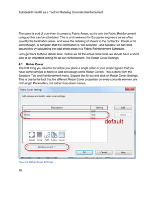 Autodesk® Revit® as a Tool for Modeling Concrete Reinforcement
10
The same is sort of true when it comes to Fabric Areas, as it’s only the Fabric Reinforcement
category that can be scheduled. This is a bit awkward for European engineers as we often
quantify the total fabric areas, and leave the detailing of sheets to the contractor. It feels a bit
weird though, to complain that the information is “too accurate”, and besides; we can work
around this by calculating the total sheet areas in a Fabric Reinforcement Schedule.
Let’s get back to these details later. Before we hit the actual rebar tools we should have a short
look at an important setting for all our reinforcement; The Rebar Cover Settings.
4.1 Rebar Cover
The first thing you need to do before you place a single rebar in your project (given that you
have some families at hand) is add and assign some Rebar Covers. This is done from the
Structure Tab and Reinforcement menu. Expand the fly-out and click on Rebar Cover Settings.
This is due to the fact that the different Rebar Cover properties on every concrete element are
not Length Parameters, but rather drop-down menus.
Figure 6: Rebar Cover Settings
 