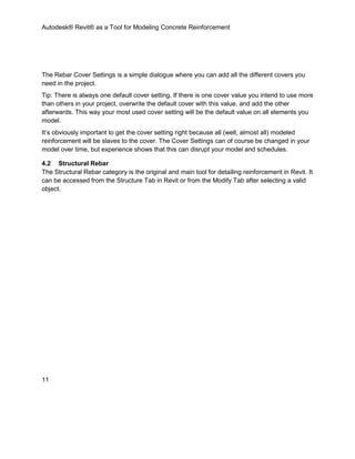 Autodesk® Revit® as a Tool for Modeling Concrete Reinforcement
11
The Rebar Cover Settings is a simple dialogue where you can add all the different covers you
need in the project.
Tip: There is always one default cover setting. If there is one cover value you intend to use more
than others in your project, overwrite the default cover with this value, and add the other
afterwards. This way your most used cover setting will be the default value on all elements you
model.
It’s obviously important to get the cover setting right because all (well, almost all) modeled
reinforcement will be slaves to the cover. The Cover Settings can of course be changed in your
model over time, but experience shows that this can disrupt your model and schedules.
4.2 Structural Rebar
The Structural Rebar category is the original and main tool for detailing reinforcement in Revit. It
can be accessed from the Structure Tab in Revit or from the Modify Tab after selecting a valid
object.
 