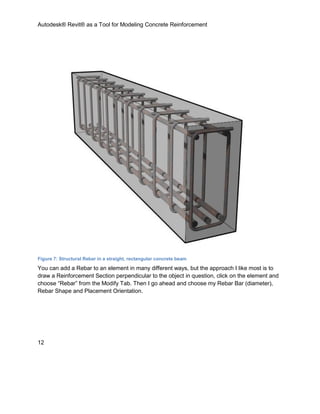 Autodesk® Revit® as a Tool for Modeling Concrete Reinforcement
12
Figure 7: Structural Rebar in a straight, rectangular concrete beam
You can add a Rebar to an element in many different ways, but the approach I like most is to
draw a Reinforcement Section perpendicular to the object in question, click on the element and
choose “Rebar” from the Modify Tab. Then I go ahead and choose my Rebar Bar (diameter),
Rebar Shape and Placement Orientation.
 