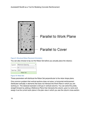 Autodesk® Revit® as a Tool for Modeling Concrete Reinforcement
14
Figure 9: Structural Rebar Placement Orientation
You can also choose to lay out the Rebar Set before you actually place the rebar(s):
Figure 10: Rebar Set
These parameters will distribute the Rebar Set perpendicular to the rebar shape plane.
One common problem that vertical sections does not solve, is horizontal reinforcement
distributed vertically in elements that does not intersect the Work Plane in which you are
working on. The classical example is stirrups in vertical columns. You can solve this pretty
straight forward by adding a Reference Plane that intersects the column, give it a name and
assign it as the current work plane in the plan view in which you see the column cross-section.
 